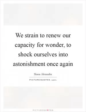 We strain to renew our capacity for wonder, to shock ourselves into astonishment once again Picture Quote #1
