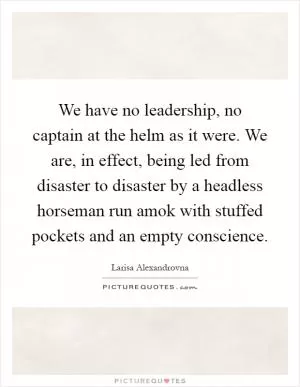 We have no leadership, no captain at the helm as it were. We are, in effect, being led from disaster to disaster by a headless horseman run amok with stuffed pockets and an empty conscience Picture Quote #1