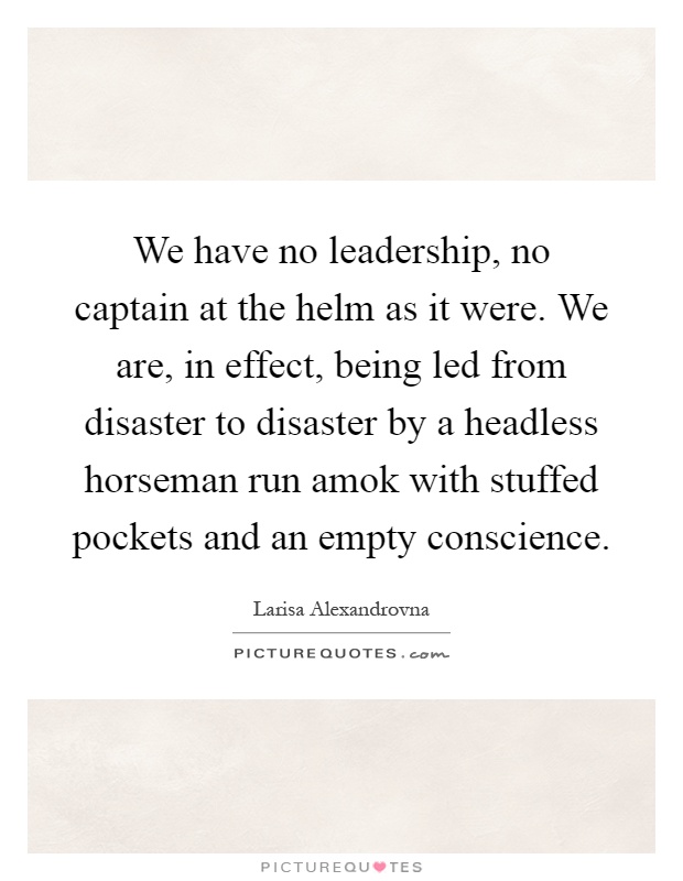 We have no leadership, no captain at the helm as it were. We are, in effect, being led from disaster to disaster by a headless horseman run amok with stuffed pockets and an empty conscience Picture Quote #1