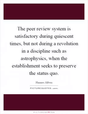The peer review system is satisfactory during quiescent times, but not during a revolution in a discipline such as astrophysics, when the establishment seeks to preserve the status quo Picture Quote #1
