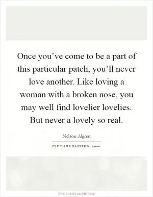 Once you’ve come to be a part of this particular patch, you’ll never love another. Like loving a woman with a broken nose, you may well find lovelier lovelies. But never a lovely so real Picture Quote #1