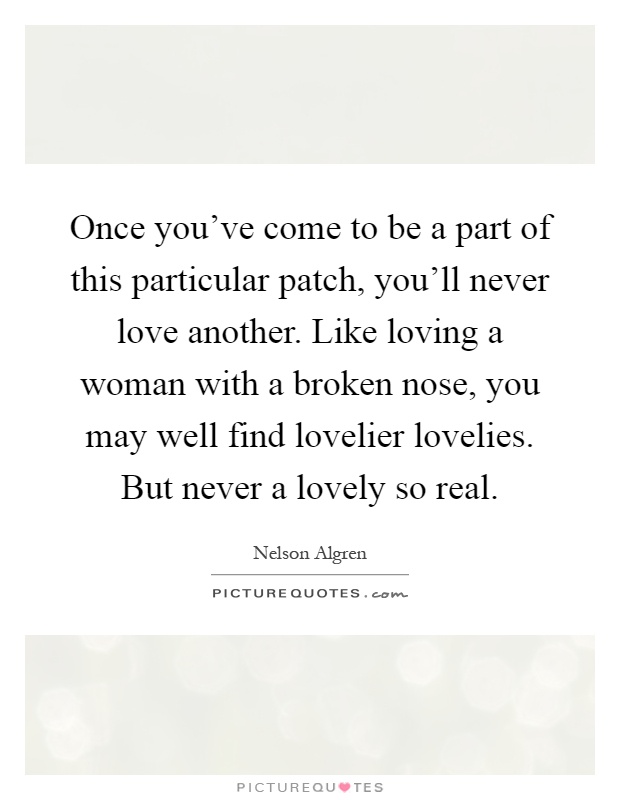 Once you've come to be a part of this particular patch, you'll never love another. Like loving a woman with a broken nose, you may well find lovelier lovelies. But never a lovely so real Picture Quote #1