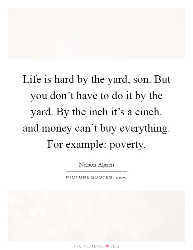 Life is hard by the yard, son. But you don't have to do it by the yard. By the inch it's a cinch. and money can't buy everything. For example: poverty Picture Quote #1