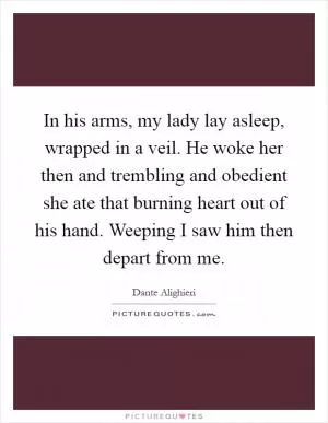 In his arms, my lady lay asleep, wrapped in a veil. He woke her then and trembling and obedient she ate that burning heart out of his hand. Weeping I saw him then depart from me Picture Quote #1