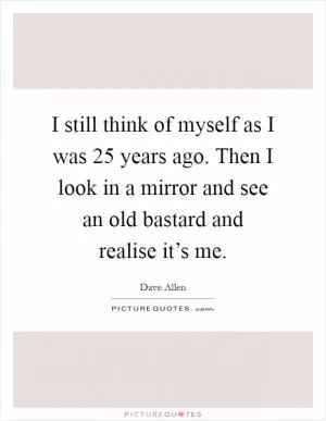 I still think of myself as I was 25 years ago. Then I look in a mirror and see an old bastard and realise it’s me Picture Quote #1