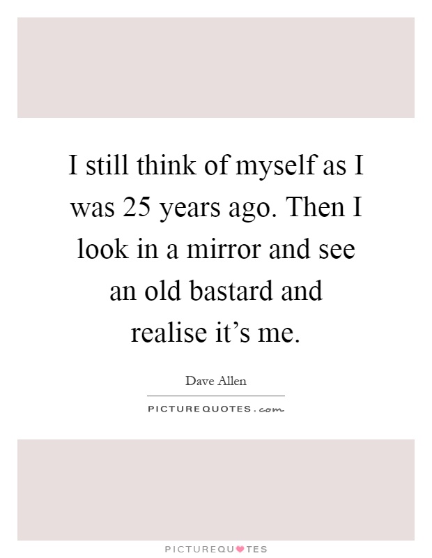 I still think of myself as I was 25 years ago. Then I look in a mirror and see an old bastard and realise it's me Picture Quote #1