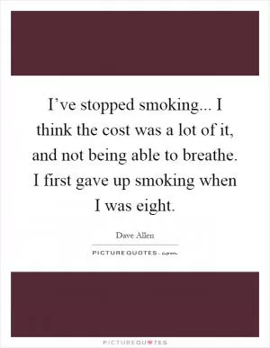 I’ve stopped smoking... I think the cost was a lot of it, and not being able to breathe. I first gave up smoking when I was eight Picture Quote #1