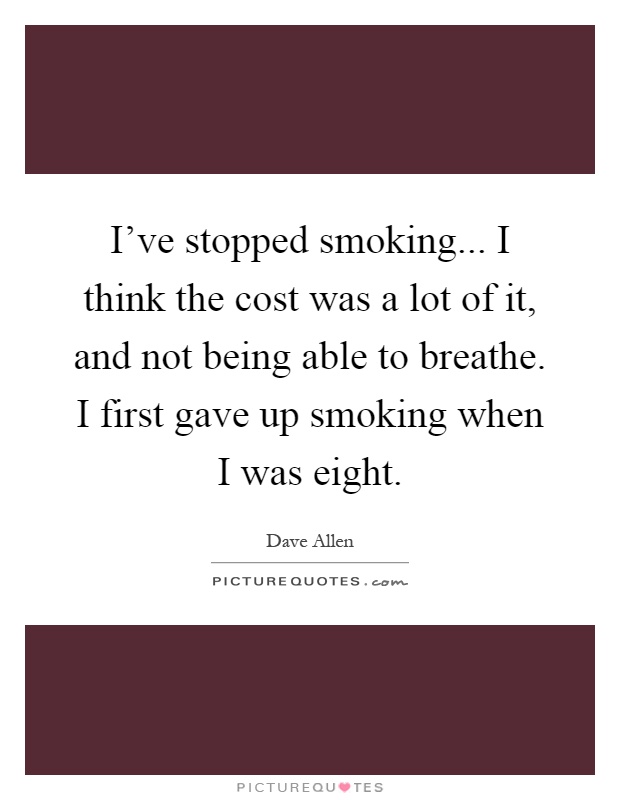 I've stopped smoking... I think the cost was a lot of it, and not being able to breathe. I first gave up smoking when I was eight Picture Quote #1