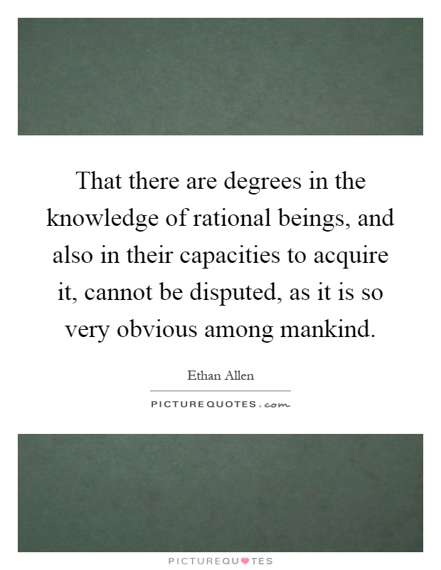 That there are degrees in the knowledge of rational beings, and also in their capacities to acquire it, cannot be disputed, as it is so very obvious among mankind Picture Quote #1