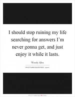 I should stop ruining my life searching for answers I’m never gonna get, and just enjoy it while it lasts Picture Quote #1