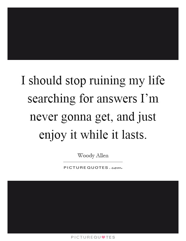 I should stop ruining my life searching for answers I'm never gonna get, and just enjoy it while it lasts Picture Quote #1