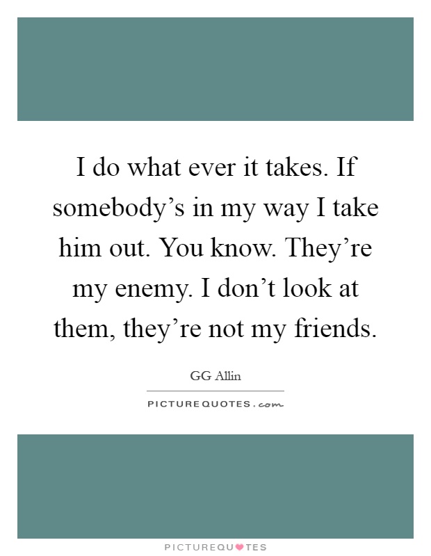 I do what ever it takes. If somebody's in my way I take him out. You know. They're my enemy. I don't look at them, they're not my friends Picture Quote #1