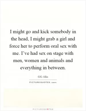 I might go and kick somebody in the head, I might grab a girl and force her to perform oral sex with me. I’ve had sex on stage with men, women and animals and everything in between Picture Quote #1