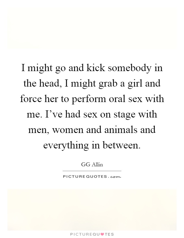 I might go and kick somebody in the head, I might grab a girl and force her to perform oral sex with me. I've had sex on stage with men, women and animals and everything in between Picture Quote #1