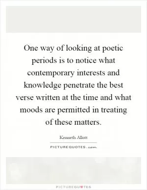 One way of looking at poetic periods is to notice what contemporary interests and knowledge penetrate the best verse written at the time and what moods are permitted in treating of these matters Picture Quote #1