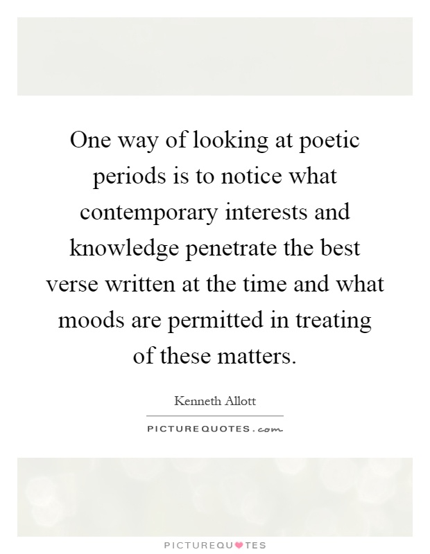 One way of looking at poetic periods is to notice what contemporary interests and knowledge penetrate the best verse written at the time and what moods are permitted in treating of these matters Picture Quote #1