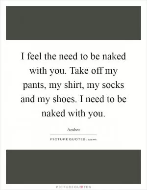 I feel the need to be naked with you. Take off my pants, my shirt, my socks and my shoes. I need to be naked with you Picture Quote #1