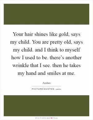 Your hair shines like gold, says my child. You are pretty old, says my child. and I think to myself how I used to be. there’s another wrinkle that I see. then he takes my hand and smiles at me Picture Quote #1