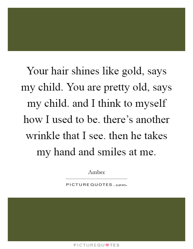 Your hair shines like gold, says my child. You are pretty old, says my child. and I think to myself how I used to be. there's another wrinkle that I see. then he takes my hand and smiles at me Picture Quote #1