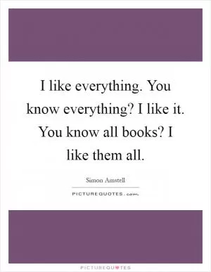 I like everything. You know everything? I like it. You know all books? I like them all Picture Quote #1