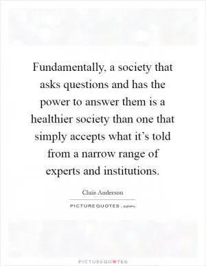 Fundamentally, a society that asks questions and has the power to answer them is a healthier society than one that simply accepts what it’s told from a narrow range of experts and institutions Picture Quote #1