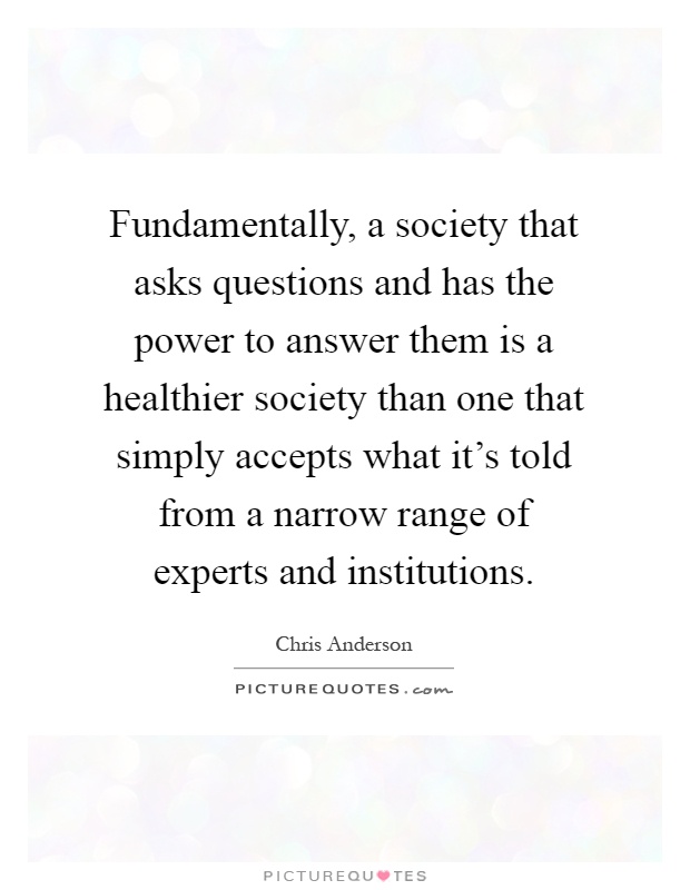 Fundamentally, a society that asks questions and has the power to answer them is a healthier society than one that simply accepts what it's told from a narrow range of experts and institutions Picture Quote #1