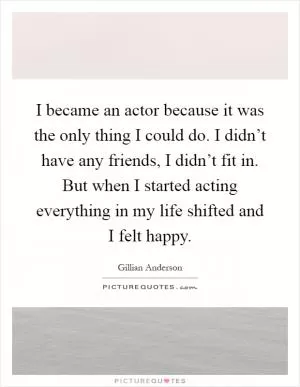 I became an actor because it was the only thing I could do. I didn’t have any friends, I didn’t fit in. But when I started acting everything in my life shifted and I felt happy Picture Quote #1