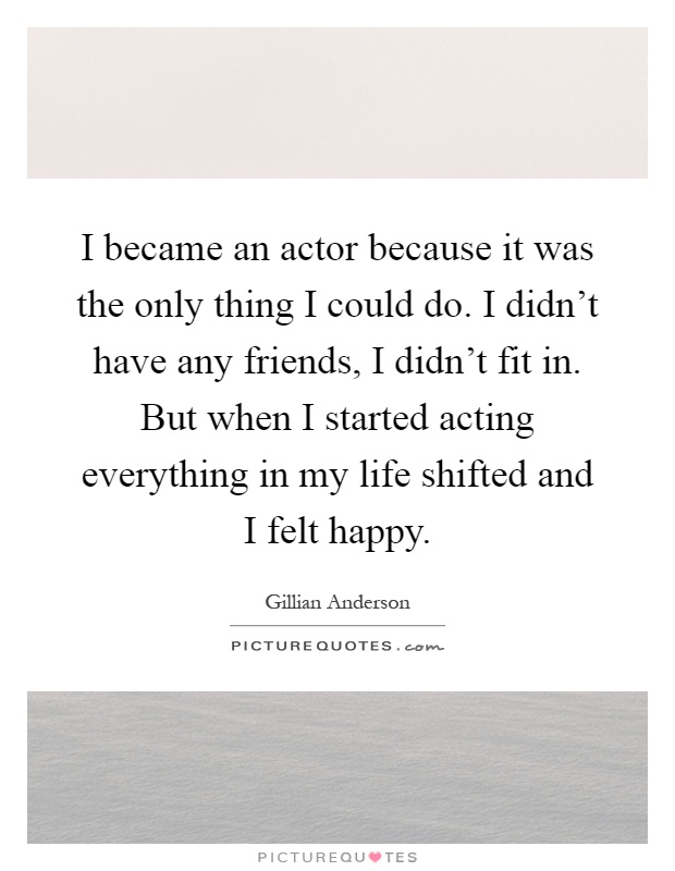 I became an actor because it was the only thing I could do. I didn't have any friends, I didn't fit in. But when I started acting everything in my life shifted and I felt happy Picture Quote #1