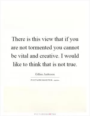 There is this view that if you are not tormented you cannot be vital and creative. I would like to think that is not true Picture Quote #1
