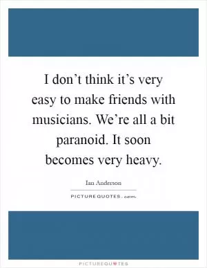 I don’t think it’s very easy to make friends with musicians. We’re all a bit paranoid. It soon becomes very heavy Picture Quote #1