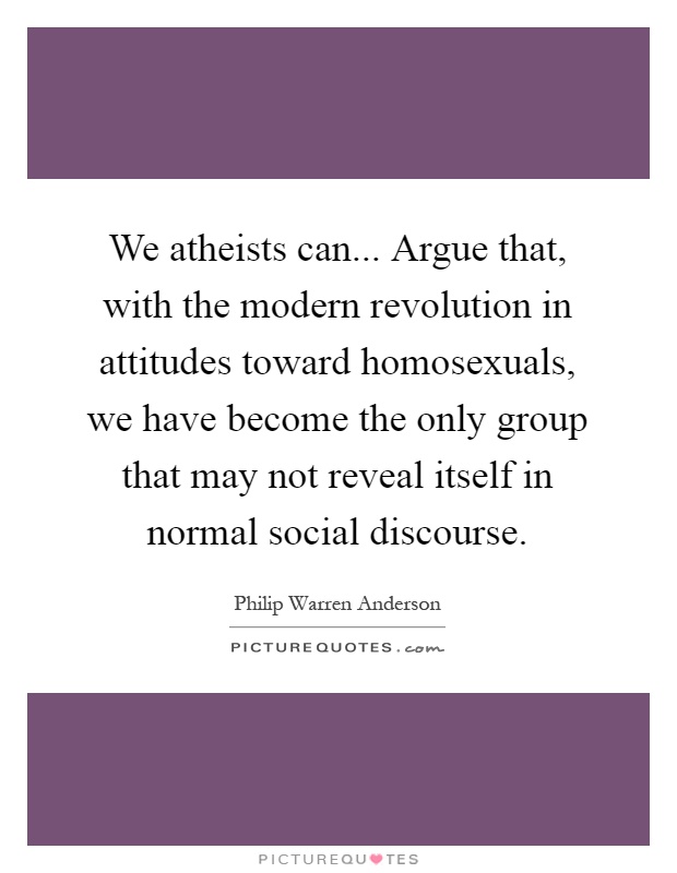 We atheists can... Argue that, with the modern revolution in attitudes toward homosexuals, we have become the only group that may not reveal itself in normal social discourse Picture Quote #1
