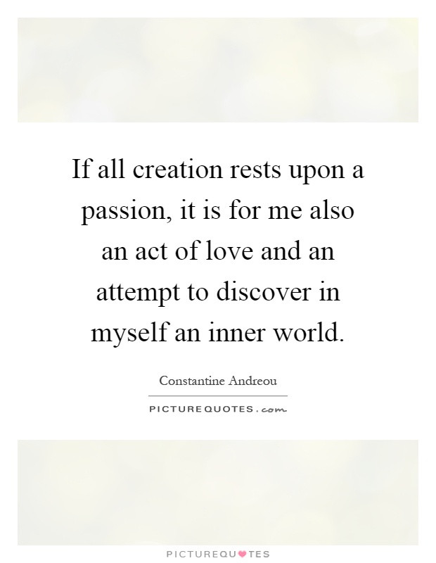 If all creation rests upon a passion, it is for me also an act of love and an attempt to discover in myself an inner world Picture Quote #1