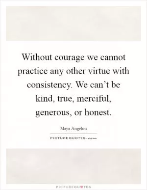 Without courage we cannot practice any other virtue with consistency. We can’t be kind, true, merciful, generous, or honest Picture Quote #1