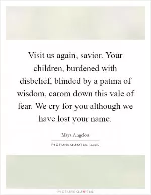 Visit us again, savior. Your children, burdened with disbelief, blinded by a patina of wisdom, carom down this vale of fear. We cry for you although we have lost your name Picture Quote #1