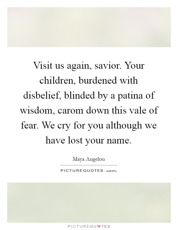 Visit us again, savior. Your children, burdened with disbelief, blinded by a patina of wisdom, carom down this vale of fear. We cry for you although we have lost your name Picture Quote #1