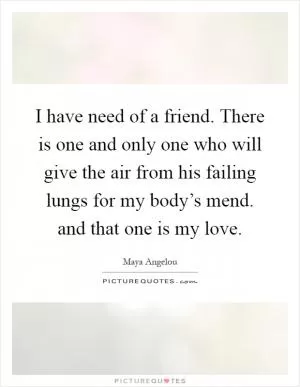 I have need of a friend. There is one and only one who will give the air from his failing lungs for my body’s mend. and that one is my love Picture Quote #1