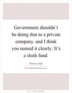 Government shouldn’t be doing that to a private company. and I think you named it clearly: It’s a slush fund Picture Quote #1