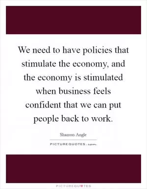 We need to have policies that stimulate the economy, and the economy is stimulated when business feels confident that we can put people back to work Picture Quote #1