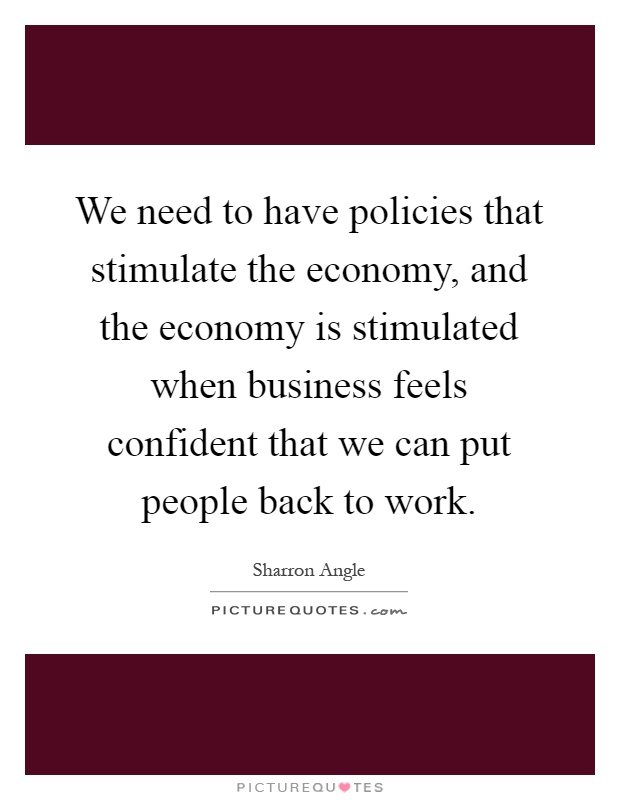 We need to have policies that stimulate the economy, and the economy is stimulated when business feels confident that we can put people back to work Picture Quote #1