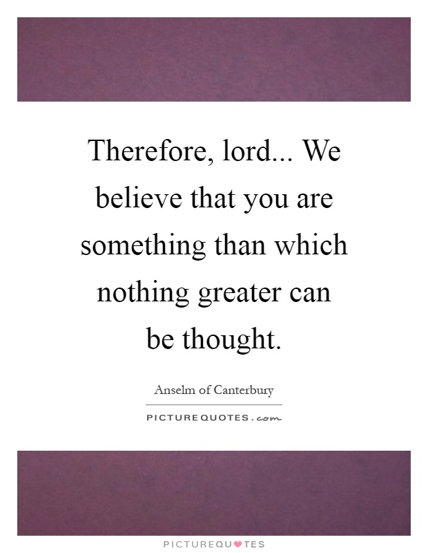 Therefore, lord... We believe that you are something than which nothing greater can be thought Picture Quote #1