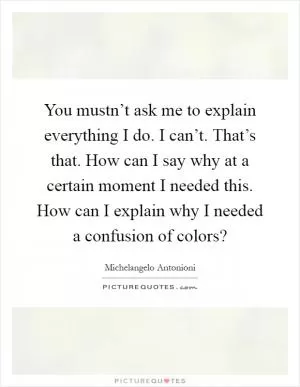 You mustn’t ask me to explain everything I do. I can’t. That’s that. How can I say why at a certain moment I needed this. How can I explain why I needed a confusion of colors? Picture Quote #1