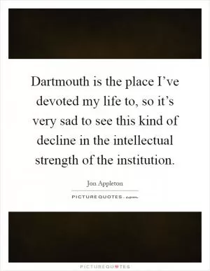 Dartmouth is the place I’ve devoted my life to, so it’s very sad to see this kind of decline in the intellectual strength of the institution Picture Quote #1