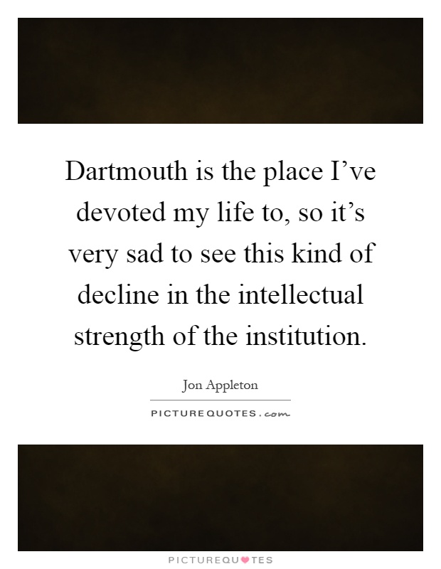 Dartmouth is the place I've devoted my life to, so it's very sad to see this kind of decline in the intellectual strength of the institution Picture Quote #1