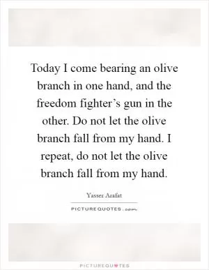 Today I come bearing an olive branch in one hand, and the freedom fighter’s gun in the other. Do not let the olive branch fall from my hand. I repeat, do not let the olive branch fall from my hand Picture Quote #1