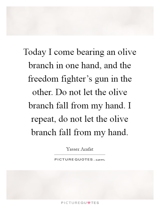 Today I come bearing an olive branch in one hand, and the freedom fighter's gun in the other. Do not let the olive branch fall from my hand. I repeat, do not let the olive branch fall from my hand Picture Quote #1