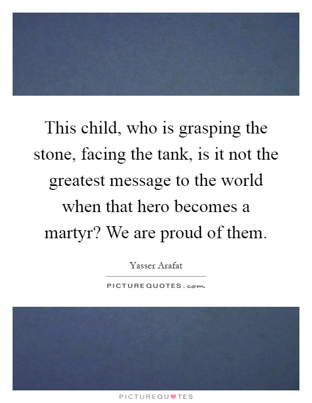 This child, who is grasping the stone, facing the tank, is it not the greatest message to the world when that hero becomes a martyr? We are proud of them Picture Quote #1