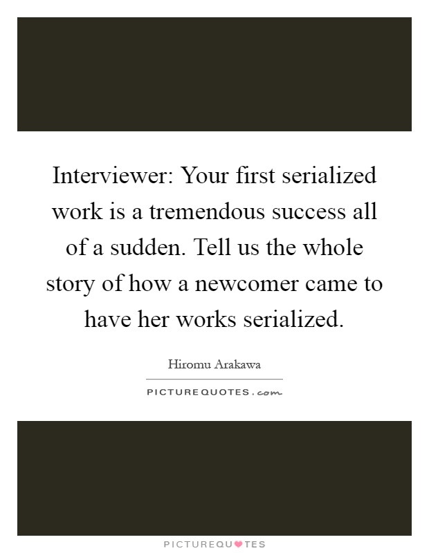 Interviewer: Your first serialized work is a tremendous success all of a sudden. Tell us the whole story of how a newcomer came to have her works serialized Picture Quote #1