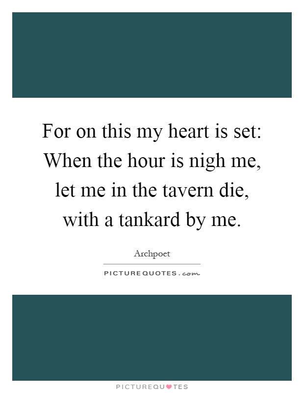 For on this my heart is set: When the hour is nigh me, let me in the tavern die, with a tankard by me Picture Quote #1