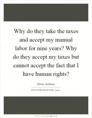 Why do they take the taxes and accept my manual labor for nine years? Why do they accept my taxes but cannot accept the fact that I have human rights? Picture Quote #1