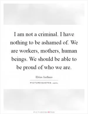 I am not a criminal. I have nothing to be ashamed of. We are workers, mothers, human beings. We should be able to be proud of who we are Picture Quote #1
